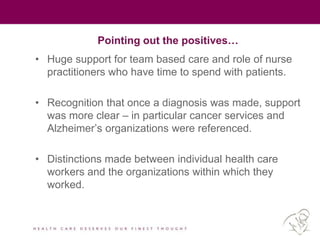 Pointing out the positives…
• Huge support for team based care and role of nurse
practitioners who have time to spend with patients.
• Recognition that once a diagnosis was made, support
was more clear – in particular cancer services and
Alzheimer’s organizations were referenced.
• Distinctions made between individual health care
workers and the organizations within which they
worked.
 