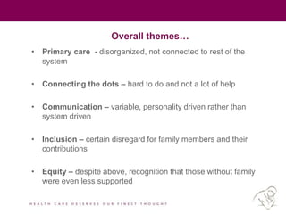 Overall themes…
• Primary care - disorganized, not connected to rest of the
system
• Connecting the dots – hard to do and not a lot of help
• Communication – variable, personality driven rather than
system driven
• Inclusion – certain disregard for family members and their
contributions
• Equity – despite above, recognition that those without family
were even less supported
 