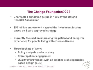 The Change Foundation????
• Charitable Foundation set up in 1995 by the Ontario
Hospital Association
• $55 million endowment – spend the investment income
based on Board approved strategy
• Currently focused on improving the patient and caregiver
experience for people living with chronic disease
• Three buckets of work:
• Policy analysis and advocacy
• Citizen/patient engagement
• Quality improvement with an emphasis on experience-
based design (EBD)
 
