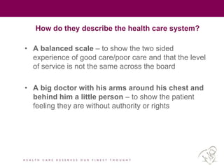 How do they describe the health care system?
• A balanced scale – to show the two sided
experience of good care/poor care and that the level
of service is not the same across the board
• A big doctor with his arms around his chest and
behind him a little person – to show the patient
feeling they are without authority or rights
 