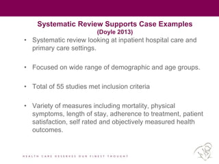 Systematic Review Supports Case Examples
(Doyle 2013)
• Systematic review looking at inpatient hospital care and
primary care settings.
• Focused on wide range of demographic and age groups.
• Total of 55 studies met inclusion criteria
• Variety of measures including mortality, physical
symptoms, length of stay, adherence to treatment, patient
satisfaction, self rated and objectively measured health
outcomes.
 