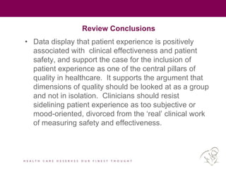 Review Conclusions
• Data display that patient experience is positively
associated with clinical effectiveness and patient
safety, and support the case for the inclusion of
patient experience as one of the central pillars of
quality in healthcare. It supports the argument that
dimensions of quality should be looked at as a group
and not in isolation. Clinicians should resist
sidelining patient experience as too subjective or
mood-oriented, divorced from the ‘real’ clinical work
of measuring safety and effectiveness.
 