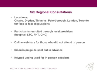 Six Regional Consultations
• Locations:
Ottawa, Dryden, Timmins, Peterborough, London, Toronto
for face to face discussions
• Participants recruited through local providers
(hospital, LTC, FHT, CHC)
• Online webinars for those who did not attend in person
• Discussion guide sent out in advance
• Keypad voting used for in person sessions
 