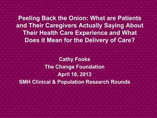 Peeling Back the Onion: What are Patients
and Their Caregivers Actually Saying About
Their Health Care Experience and What
Does it Mean for the Delivery of Care?
Cathy Fooks
The Change Foundation
April 18, 2013
SMH Clinical & Population Research Rounds
 