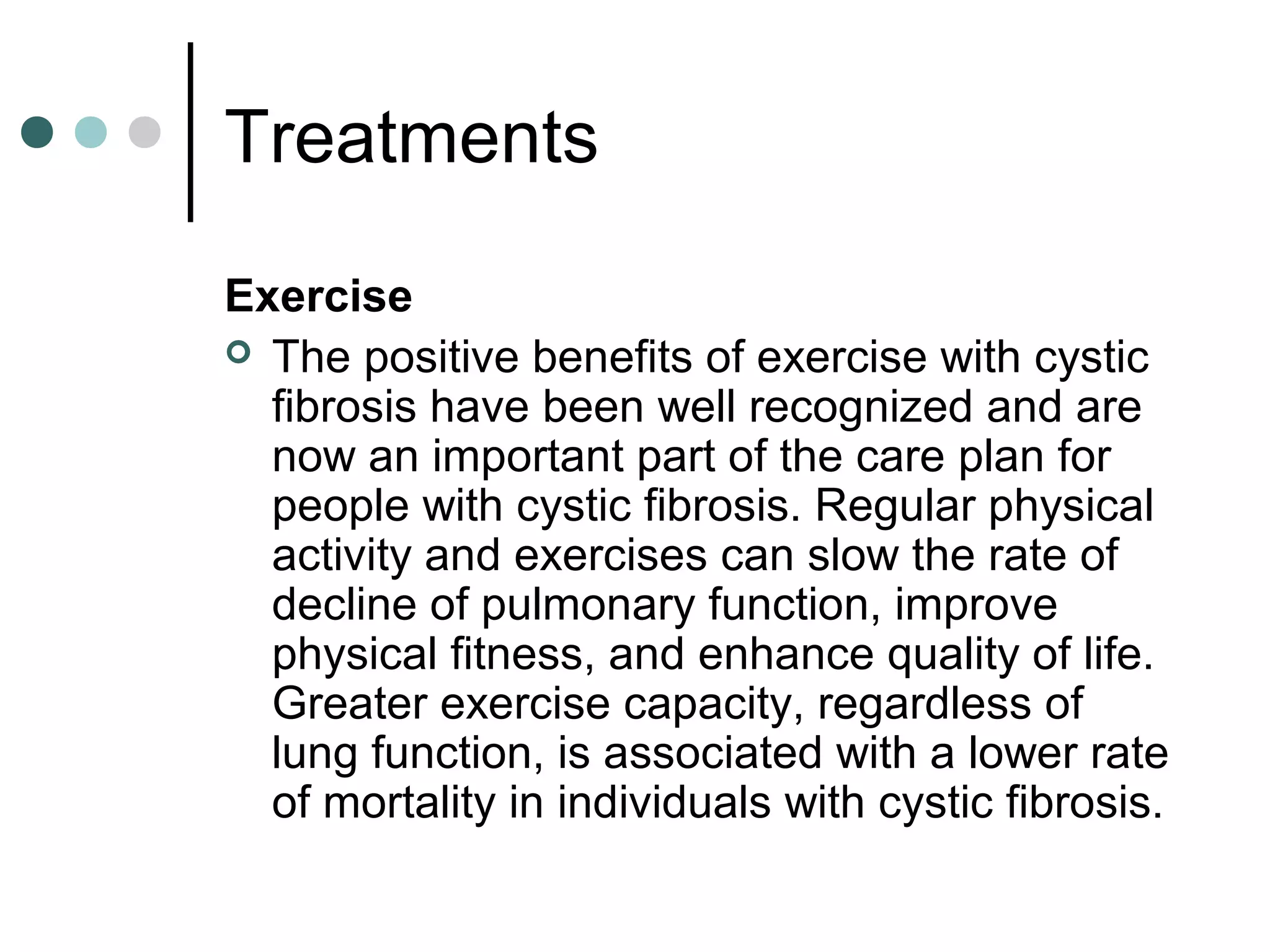 Treatments
Exercise
 The positive benefits of exercise with cystic
fibrosis have been well recognized and are
now an important part of the care plan for
people with cystic fibrosis. Regular physical
activity and exercises can slow the rate of
decline of pulmonary function, improve
physical fitness, and enhance quality of life.
Greater exercise capacity, regardless of
lung function, is associated with a lower rate
of mortality in individuals with cystic fibrosis.
 