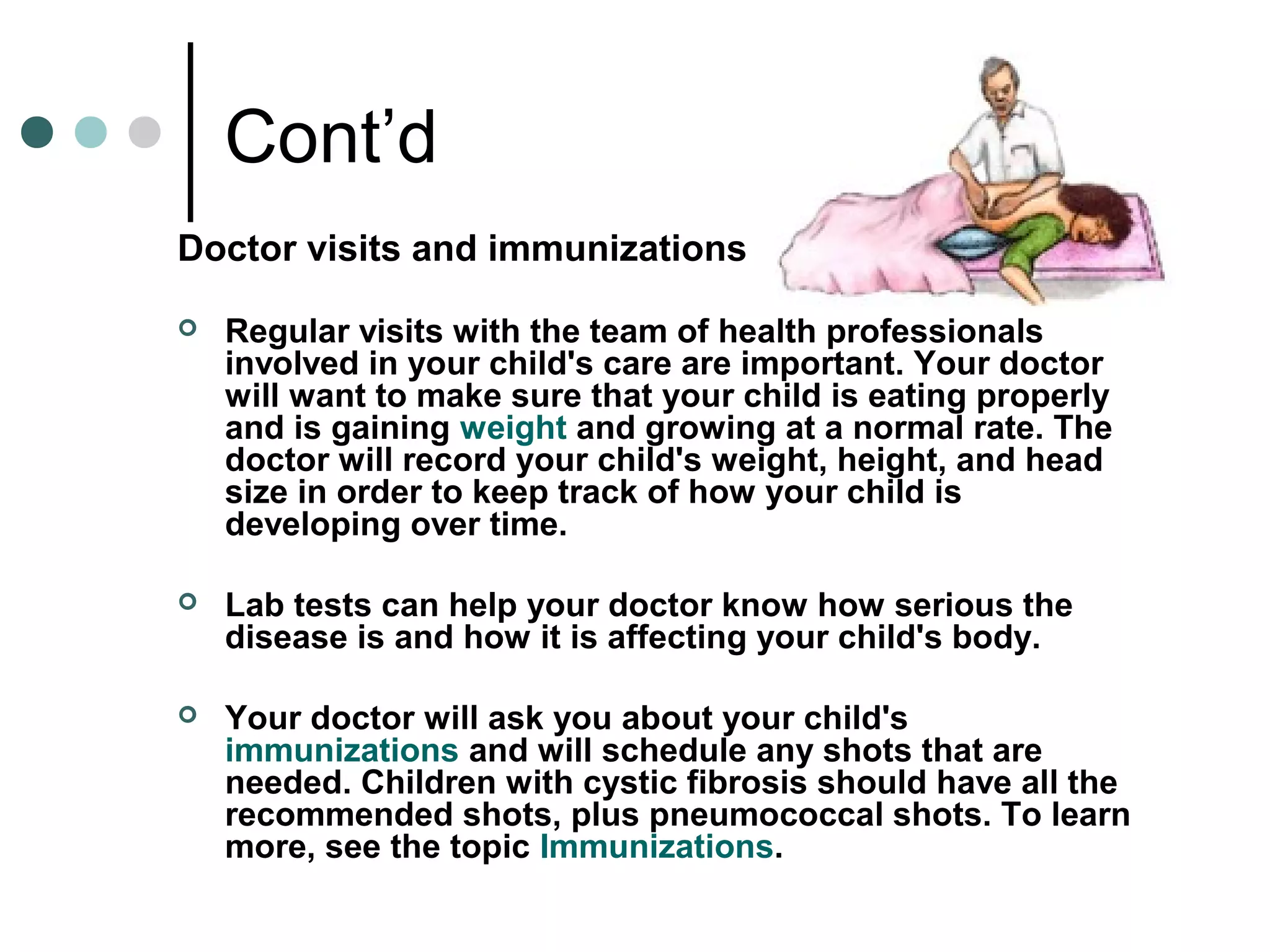 Cont’d
Doctor visits and immunizations
 Regular visits with the team of health professionals
involved in your child's care are important. Your doctor
will want to make sure that your child is eating properly
and is gaining weight and growing at a normal rate. The
doctor will record your child's weight, height, and head
size in order to keep track of how your child is
developing over time.
 Lab tests can help your doctor know how serious the
disease is and how it is affecting your child's body.
 Your doctor will ask you about your child's
immunizations and will schedule any shots that are
needed. Children with cystic fibrosis should have all the
recommended shots, plus pneumococcal shots. To learn
more, see the topic Immunizations.
 