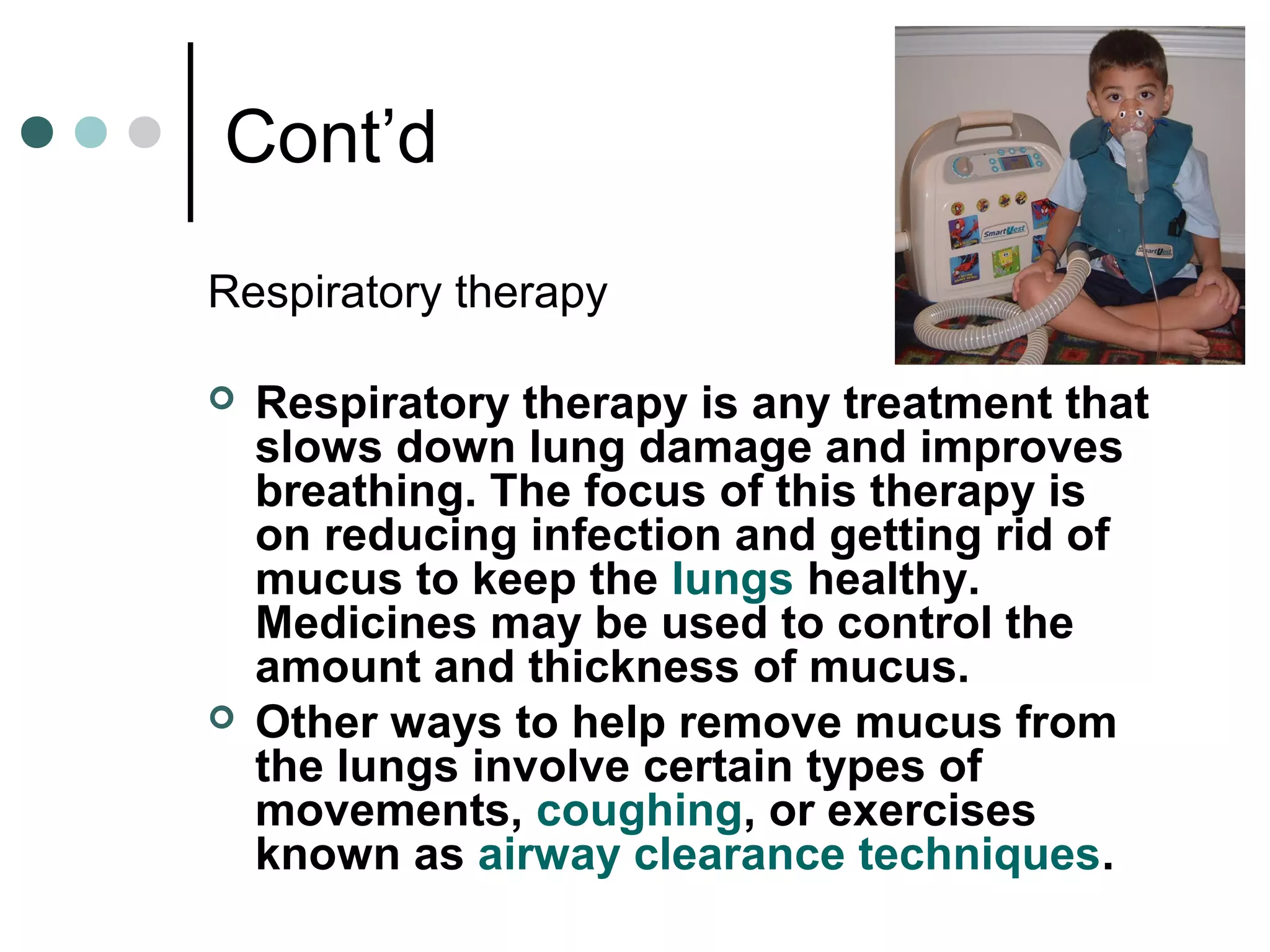Cont’d
Respiratory therapy
 Respiratory therapy is any treatment that
slows down lung damage and improves
breathing. The focus of this therapy is
on reducing infection and getting rid of
mucus to keep the lungs healthy.
Medicines may be used to control the
amount and thickness of mucus.
 Other ways to help remove mucus from
the lungs involve certain types of
movements, coughing, or exercises
known as airway clearance techniques.
 