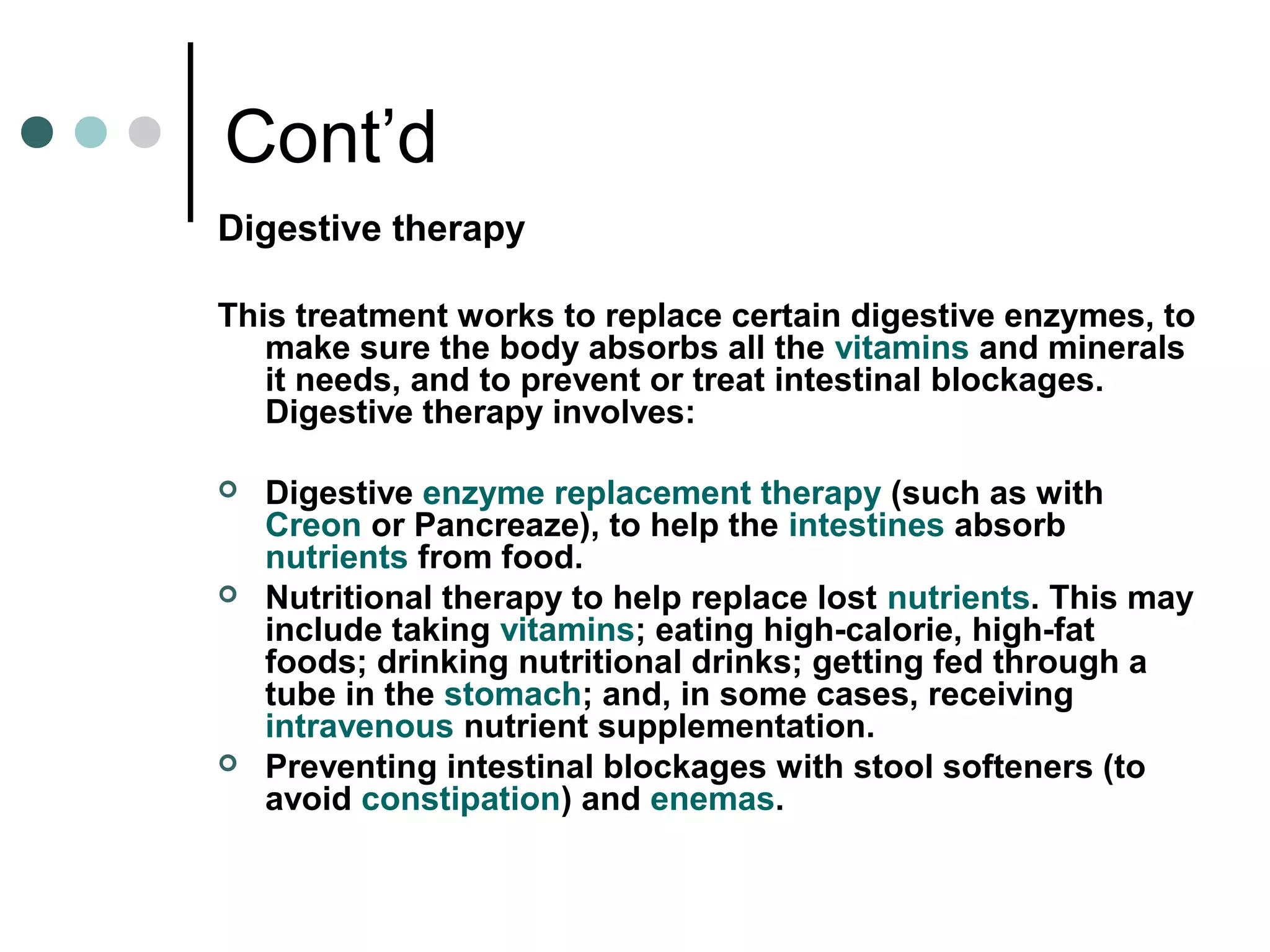Cont’d
Digestive therapy
This treatment works to replace certain digestive enzymes, to
make sure the body absorbs all the vitamins and minerals
it needs, and to prevent or treat intestinal blockages.
Digestive therapy involves:
 Digestive enzyme replacement therapy (such as with
Creon or Pancreaze), to help the intestines absorb
nutrients from food.
 Nutritional therapy to help replace lost nutrients. This may
include taking vitamins; eating high-calorie, high-fat
foods; drinking nutritional drinks; getting fed through a
tube in the stomach; and, in some cases, receiving
intravenous nutrient supplementation.
 Preventing intestinal blockages with stool softeners (to
avoid constipation) and enemas.
 