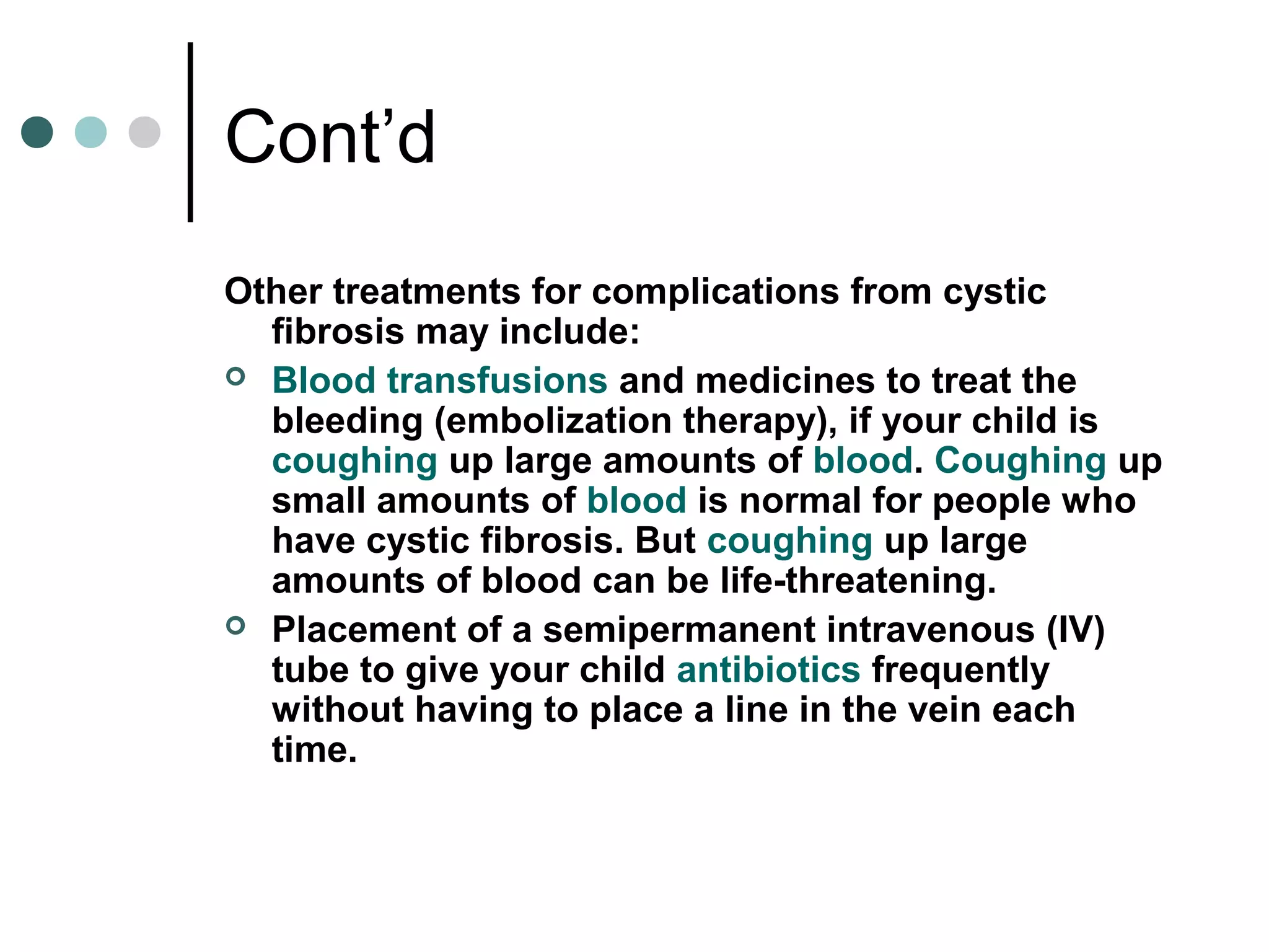 Cont’d
Other treatments for complications from cystic
fibrosis may include:
 Blood transfusions and medicines to treat the
bleeding (embolization therapy), if your child is
coughing up large amounts of blood. Coughing up
small amounts of blood is normal for people who
have cystic fibrosis. But coughing up large
amounts of blood can be life-threatening.
 Placement of a semipermanent intravenous (IV)
tube to give your child antibiotics frequently
without having to place a line in the vein each
time.
 