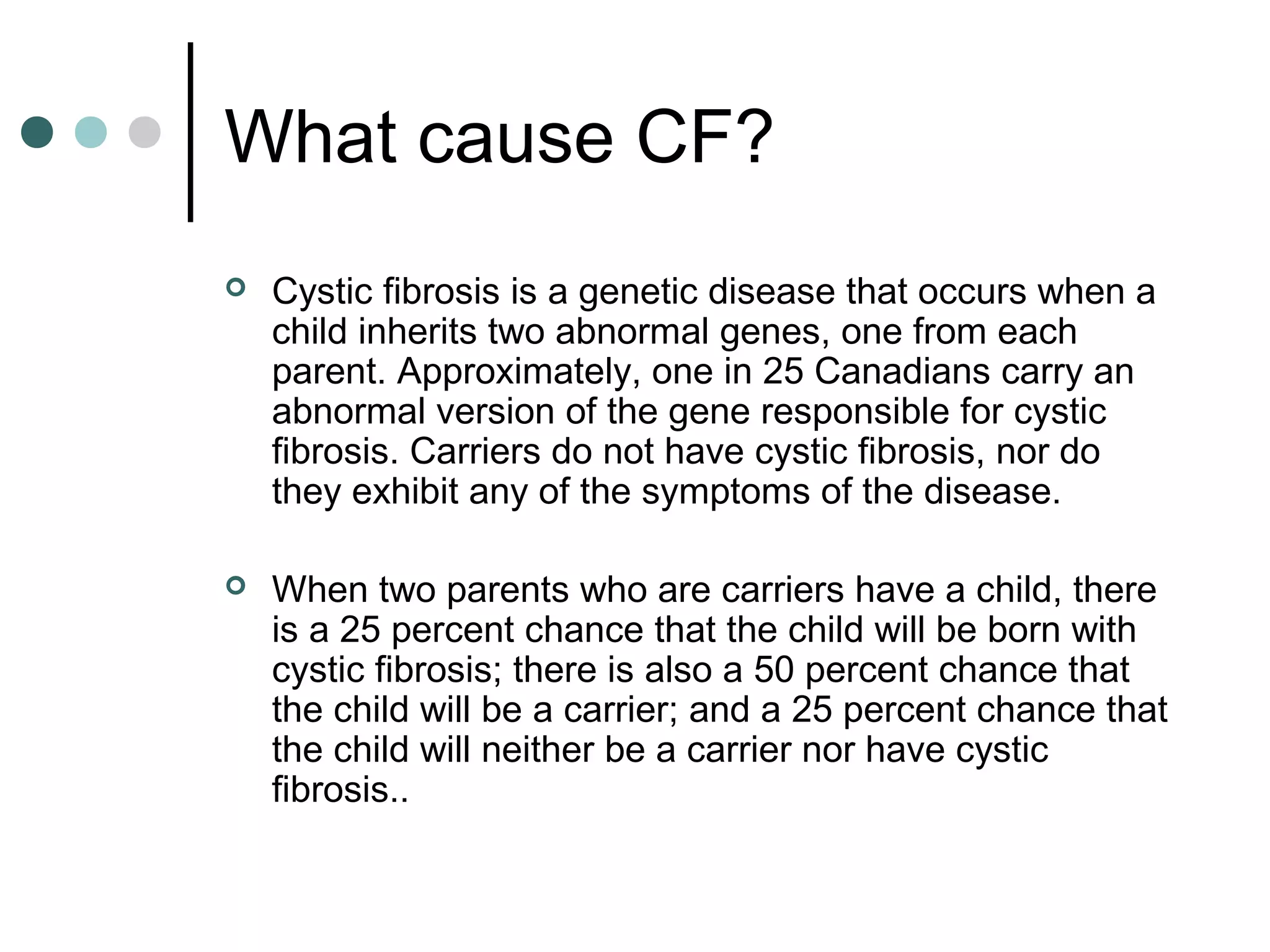 What cause CF?
 Cystic fibrosis is a genetic disease that occurs when a
child inherits two abnormal genes, one from each
parent. Approximately, one in 25 Canadians carry an
abnormal version of the gene responsible for cystic
fibrosis. Carriers do not have cystic fibrosis, nor do
they exhibit any of the symptoms of the disease.
 When two parents who are carriers have a child, there
is a 25 percent chance that the child will be born with
cystic fibrosis; there is also a 50 percent chance that
the child will be a carrier; and a 25 percent chance that
the child will neither be a carrier nor have cystic
fibrosis..
 