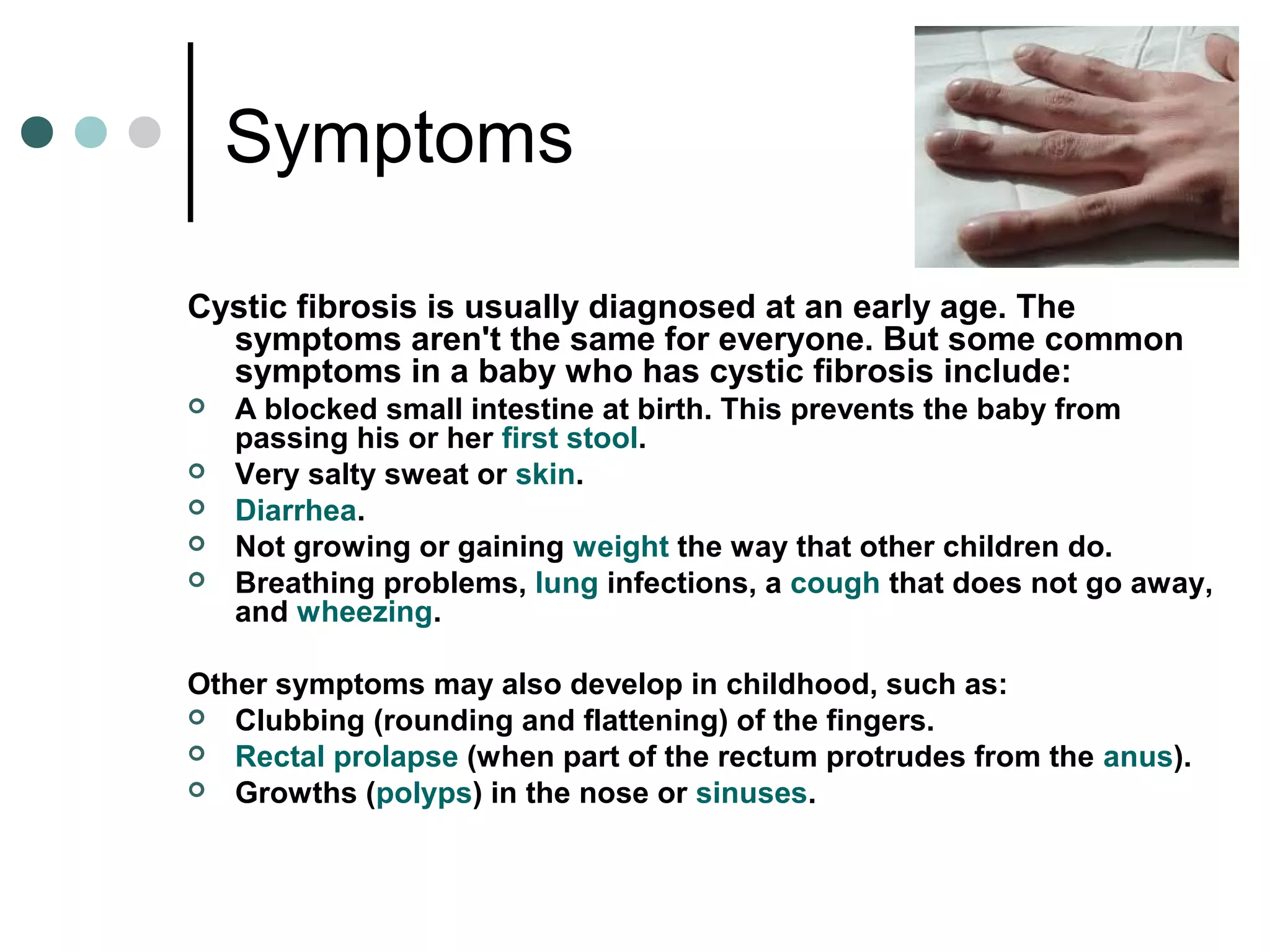 Symptoms
Cystic fibrosis is usually diagnosed at an early age. The
symptoms aren't the same for everyone. But some common
symptoms in a baby who has cystic fibrosis include:
 A blocked small intestine at birth. This prevents the baby from
passing his or her first stool.
 Very salty sweat or skin.
 Diarrhea.
 Not growing or gaining weight the way that other children do.
 Breathing problems, lung infections, a cough that does not go away,
and wheezing.
Other symptoms may also develop in childhood, such as:
 Clubbing (rounding and flattening) of the fingers.
 Rectal prolapse (when part of the rectum protrudes from the anus).
 Growths (polyps) in the nose or sinuses.
 