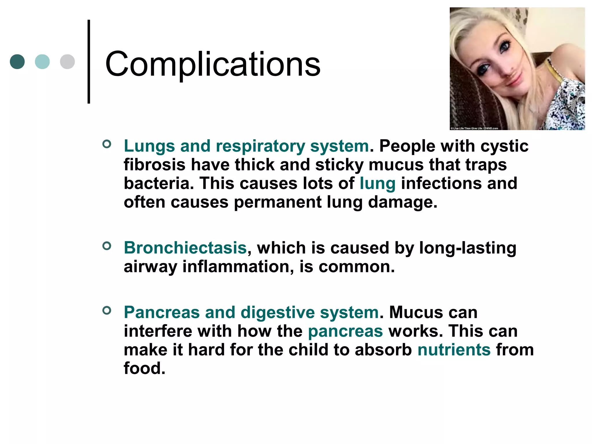 Complications
 Lungs and respiratory system. People with cystic
fibrosis have thick and sticky mucus that traps
bacteria. This causes lots of lung infections and
often causes permanent lung damage.
 Bronchiectasis, which is caused by long-lasting
airway inflammation, is common.
 Pancreas and digestive system. Mucus can
interfere with how the pancreas works. This can
make it hard for the child to absorb nutrients from
food.
 