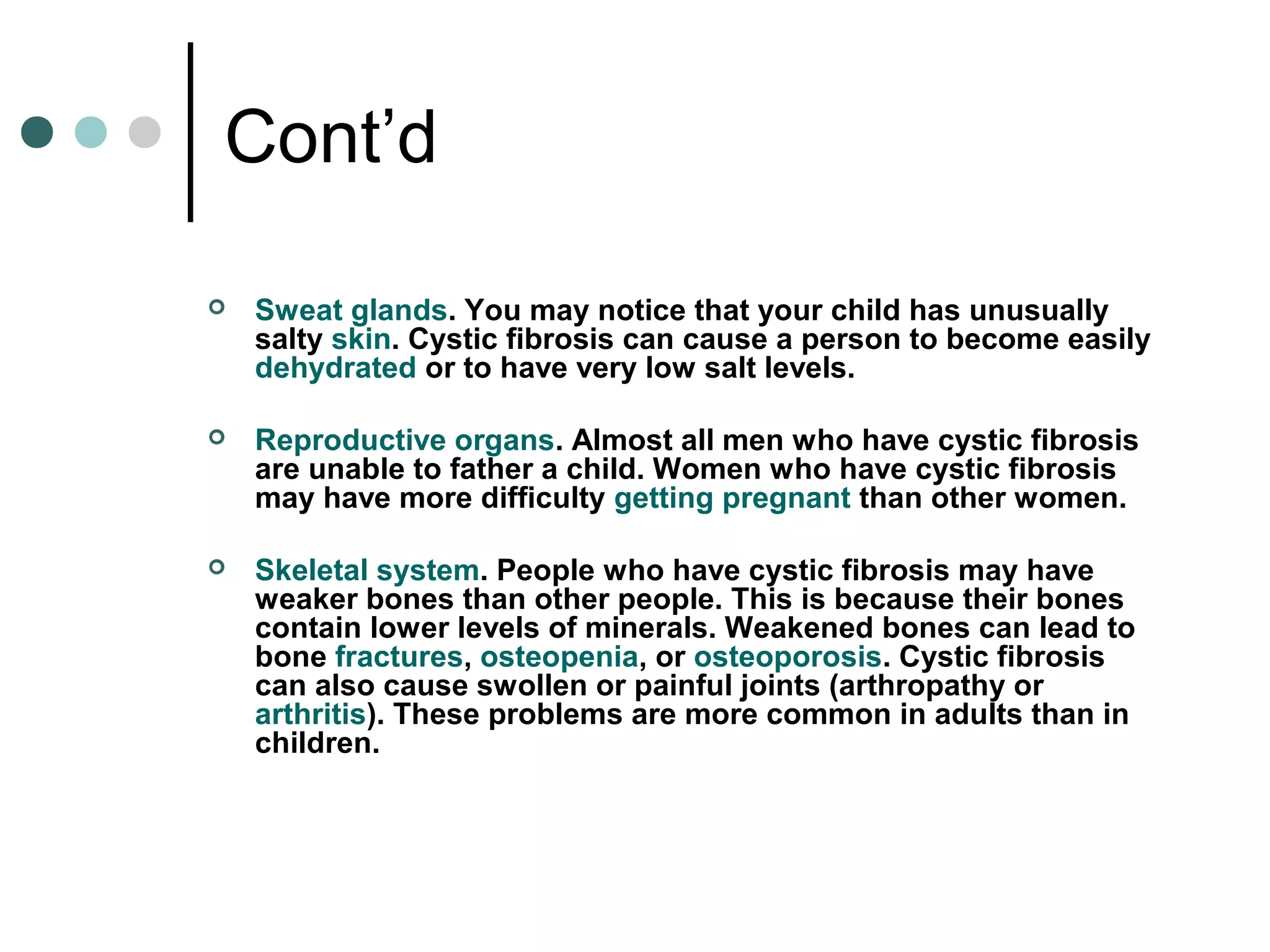 Cont’d
 Sweat glands. You may notice that your child has unusually
salty skin. Cystic fibrosis can cause a person to become easily
dehydrated or to have very low salt levels.
 Reproductive organs. Almost all men who have cystic fibrosis
are unable to father a child. Women who have cystic fibrosis
may have more difficulty getting pregnant than other women.
 Skeletal system. People who have cystic fibrosis may have
weaker bones than other people. This is because their bones
contain lower levels of minerals. Weakened bones can lead to
bone fractures, osteopenia, or osteoporosis. Cystic fibrosis
can also cause swollen or painful joints (arthropathy or
arthritis). These problems are more common in adults than in
children.
 