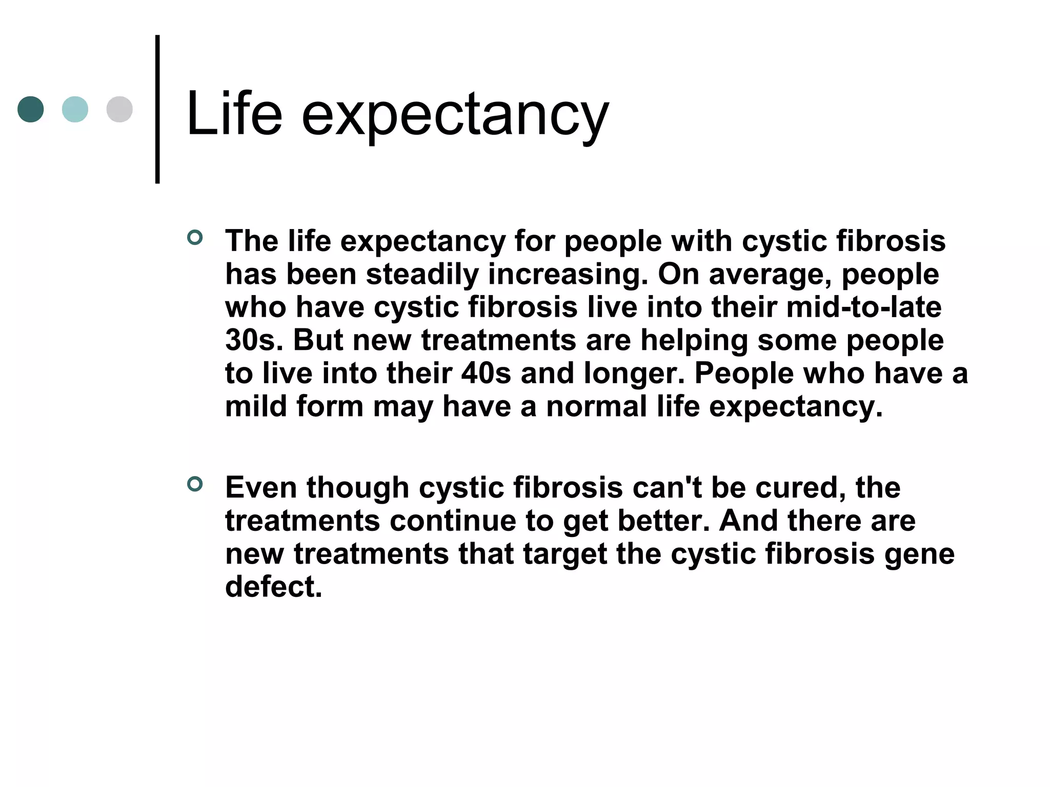 Life expectancy
 The life expectancy for people with cystic fibrosis
has been steadily increasing. On average, people
who have cystic fibrosis live into their mid-to-late
30s. But new treatments are helping some people
to live into their 40s and longer. People who have a
mild form may have a normal life expectancy.
 Even though cystic fibrosis can't be cured, the
treatments continue to get better. And there are
new treatments that target the cystic fibrosis gene
defect.
 