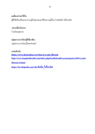 10
ผลที่คาดว่าจะได้รับ
ผู้ที่ได้เข้ามาศึกษาหาความรู้ในBLOGจะได้รับความรู้เรื่อง โรคซิสติก ไฟโบรซิส
สถานที่ดาเนินการ
โรงเรียนยุพราช
กลุ่มสาระการเรียนรู้ที่เกี่ยวข้อง
กลุ่มสาระการเรียนรู้วิทยาศาสตร์
แหล่งอ้างอิง
https://www.honestdocs.co/what-is-cystic-fibrosis
http://www.bangkokhealth.com/index.php/health/health-system/gastro/1691-cystic-
fibrosis-cf.html
https://th.wikipedia.org/wiki/ซิสติก_ไฟโบรซิส
 