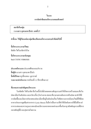 2
ใบงาน
การจัดทาข้อเสนอโครงงานคอมพิวเตอร์
สมาชิกในกลุ่ม
1 นางสาว จุฑามาศ เป็งนา เลขที่ 27
คาชี้แจง ให้ผู้เรียนแต่ละกลุ่มเขียนข้อเสนอโครงงานตามหัวข้อต่อไปนี้
ชื่อโครงงาน (ภาษาไทย)
ซิสติก ไฟโบรซิส ตัวร้าย
ชื่อโครงงาน (ภาษาอังกฤษ)
Bad CYSTIC FIBROSIS
ประเภทโครงงาน ประเภทศึกษาและสารวจ
ชื่อผู้ทา นางสาว จุฑามาศ เป็งนา
ชื่อที่ปรึกษา ครูเขื่อนทอง มูลวรรณ์
ระยะเวลาดาเนินงาน ภาคเรียนที่ 1-2 ปีการศึกษา 62
ที่มาและความสาคัญของโครงงาน
โรคซิสติก ไฟโบรซิส คือโรคเรื้อรังที่ถ่ายทอดทางพันธุกรรมทาให้เกิดการสร้างเสมหะข้นใน
ปอด เมือกในตับอ่อน และอวัยวะอื่นๆในร่างกาย เสมหะข้นๆตามทางเดินอากาศในปอด จะทาให้มี
การติดเชื้อและเกิดการทาลายของปอด เมือกที่อยู่ในตับอ่อนก็จะไปขัดขวางการหลั่งเอนไซม์ที่ใช้ย่อย
อาหารก่อนการดูดซึมสารอาหาร Cystic fibrosis จึงถือว่าเป็นภาวะที่ทาให้เกิดอันตรายได้ถึงชีวิต แต่
อาการแสดงและความรุนแรงของมันจะมีความหลายหลายอย่างมากขึ้นกับอายุ ชนิดพันธุกรรมที่มีการ
กลายพันธุที่มี และสุขภาพโดยรวม
 