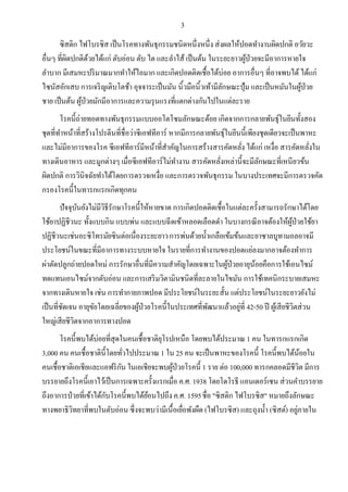 3
ซิสติก ไฟโบรซิส เป็นโรคทางพันธุกรรมชนิดหนึ่งหนึ่ง ส่งผลให้ปอดทางานผิดปกติ อวัยวะ
อื่นๆ ที่ผิดปกติด้วยได้แก่ ตับอ่อน ตับ ไต และลาไส้ เป็นต้น ในระยะยาวผู้ป่วยจะมีอาการหายใจ
ลาบาก มีเสมหะปริมาณมากทาให้ไอมาก และเกิดปอดติดเชื้อได้บ่อย อาการอื่นๆ ที่อาจพบได้ได้แก่
ไซนัสอักเสบ การเจริญเติบโตช้า อุจจาระเป็นมัน นิ้วมือนิ้วเท้ามีลักษณะปุ้ม และเป็นหมันในผู้ป่วย
ชาย เป็นต้น ผู้ป่วยมักมีอาการและความรุนแรงที่แตกต่างกันไปในแต่ละราย
โรคนี้ถ่ายทอดทางพันธุกรรมแบบออโตโซมลักษณะด้อย เกิดจากการกลายพันธุ์ในยีนทั้งสอง
ชุดที่ทาหน้าที่สร้างโปรตีนที่ชื่อว่าซีเอฟทีอาร์ หากมีการกลายพันธุ์ในยีนนี้เพียงชุดเดียวจะเป็นพาหะ
และไม่มีอาการของโรค ซีเอฟทีอาร์มีหน้าที่สาคัญในการสร้างสารคัดหลั่ง ได้แก่ เหงื่อ สารคัดหลั่งใน
ทางเดินอาหาร และมูกต่างๆ เมื่อซีเอฟทีอาร์ไม่ทางาน สารคัดหลั่งเหล่านี้จะมีลักษณะที่เหนียวข้น
ผิดปกติ การวินิจฉัยทาได้โดยการตรวจเหงื่อ และการตรวจพันธุกรรม ในบางประเทศจะมีการตรวจคัด
กรองโรคนี้ในทารกแรกเกิดทุกคน
ปัจจุบันยังไม่มีวิธีรักษาโรคนี้ให้หายขาด การเกิดปอดติดเชื้อในแต่ละครั้งสามารถรักษาได้โดย
ใช้ยาปฏิชีวนะ ทั้งแบบกิน แบบพ่น และแบบฉีดเข้าหลอดเลือดดา ในบางกรณีอาจต้องให้ผู้ป่วยใช้ยา
ปฏิชีวนะเช่นอะซิโทรมัยซินต่อเนื่องระยะยาวการพ่นด้วยน้าเกลือเข้มข้นและยาซาลบูทามอลอาจมี
ประโยชน์ในขณะที่มีอาการทางระบบหายใจ ในรายที่การทางานของปอดแย่ลงมากอาจต้องทาการ
ผ่าตัดปลูกถ่ายปอดใหม่ การรักษาอื่นที่มีความสาคัญโดยเฉพาะในผู้ป่วยอายุน้อยคือการใช้เอนไซม์
ทดแทนเอนไซม์จากตับอ่อน และการเสริมวิตามินชนิดที่ละลายในไขมัน การใช้เทคนิกระบายเสมหะ
จากทางเดินหายใจ เช่น การทากายภาพปอด มีประโยชน์ในระยะสั้น แต่ประโยชน์ในระยะยาวยังไม่
เป็นที่ชัดเจน อายุขัยโดยเฉลี่ยของผู้ป่วยโรคนี้ในประเทศที่พัฒนาแล้วอยู่ที่ 42-50 ปี ผู้เสียชีวิตส่วน
ใหญ่เสียชีวิตจากอาการทางปอด
โรคนี้พบได้บ่อยที่สุดในคนเชื้อชาติยุโรปเหนือ โดยพบได้ประมาณ 1 คน ในทารกแรกเกิด
3,000 คน คนเชื้อชาตินี้โดยทั่วไปประมาณ 1 ใน 25 คน จะเป็นพาหะของโรคนี้ โรคนี้พบได้น้อยใน
คนเชื้อชาติเอเชียและแอฟริกัน ในเอเชียจะพบผู้ป่วยโรคนี้ 1 ราย ต่อ 100,000 ทารกคลอดมีชีวิต มีการ
บรรยายถึงโรคนี้เอาไว้เป็นการเฉพาะครั้งแรกเมื่อ ค.ศ. 1938 โดยโดโรธี แอนเดอร์เซน ส่วนคาบรรยาย
ถึงอาการป่วยที่เข้าได้กับโรคนี้พบได้ย้อนไปถึง ค.ศ. 1595ชื่อ "ซิสติก ไฟโบรซิส" หมายถึงลักษณะ
ทางพยาธิวิทยาที่พบในตับอ่อน ซึ่งจะพบว่ามีเนื้อเยื่อพังผืด (ไฟโบรซิส) และถุงน้า (ซิสต์) อยู่ภายใน
 