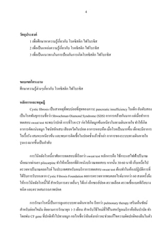 4
วัตถุประสงค์
1 เพื่อศึกษาหาความรู้เกี่ยวกับ โรคซิสติก ไฟโบรซิส
2 เพื่อเป็นแหล่งความรู้เกี่ยวกับ โรคซิสติก ไฟโบรซิส
3 เพื่อเป็นแนวทางในการป้องกันการเกิดโรคซิสติก ไฟโบรซิส
ขอบเขตโครงงาน
ศึกษาความรู้ต่างๆเกี่ยวกับ โรคซิสติก ไฟโบรซิส
หลักการและทฤษฎี
Cystic fibrosis เป็นสาเหตุที่พบบ่อยที่สุดของภาวะ pancreatic insufficiency ในเด็ก อันดับสอง
เป็นโรคพันธุกรรมชื่อว่า Shwachman-Diamond Syndrome (SDS) อาการคล้ายกันมาก แต่เมื่อทาการ
ทดสอบ sweat test จะพบว่าปกติ การที่โรค CF ก่อให้เกิดมูกข้นเหนียวในทางเดินหายใจ ทาให้เกิด
อาการคัดแน่นจมูก ไซนัสอักเสบ เสียงหวีดในปอด อาการหอบหืด เมื่อโรคเป็นมากขึ้น เด็กจะมีอาการ
ไอเรื้อรัง เสมหะเหนียวข้น และพบการติดเชื้อในปอดซ้าแล้วซ้าเล่า อาการของระบบทางเดินหายใจ
รุนแรงมากขึ้นเป็นลาดับ
การวินิจฉัยโรคนี้อาศัยการทดสอบที่เรียกว่า sweat test หลักการคือ ใช้กระแสไฟฟ้าปริมาณ
น้อยมากผ่านยา pilocarpine ทาให้เหงื่ออกที่ผิวหนังบริเวณทดสอบ จากนั้น 30-60 นาที เก็บเหงื่อไป
ตรวจหาปริมาณคลอไรด์ ในประเทศสหรับอเมริกาการทดสอบ sweat test ต้องทาในห้องปฏิบัติการที่
ได้รับการรับรองจาก Cystic Fibrosis Foundation ผลการตรวจหากพบคลอไรด์มากกว่า 60 สงอครั้งจึง
ให้การวินิจฉัยโรคนี้ได้สาหรับการตรวจอื่นๆ ได้แก่ เอ็กซเรย์ปอด ตรวจเลือด ตรวจเชื้อแบคทีเรียบาง
ชนิด และตรวจสมรรถภาพปอด
การรักษาโรคนี้เป็นการดูแลระบบทางเดินหายใจ เรียกว่า pulmonary therapy เสริมเอ็นซัยม์
สาหรับย่อยไขมัน ติดตามการรักษาทุก 1-3 เดือน สาหรับวิธีใหม่ที่ใช้ในสหรัฐอเมริกาคือยีนบาบัด ทา
โดยพ่น CF gene ที่ปกติเข้าไปทางจมูก กลไกเชื่อว่ายีนดังกล่าวจะช่วยแก้ไขความผิดปกติของยีนในตัว
 