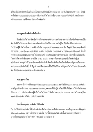 5
ผู้ป่วย ตั้งแต่ปี 1993 เป็นต้นมาได้มีการรักษาโดยวิธีนี้ประมาณ 100 ราย ในโรงพยาบาล 9 แห่ง อีกวิธี
หนึ่งเรียกว่า protein repair therapy เป็นการแก้ไขโปรตีนชื่อ CFTR protein ซึ่งผิดปกติ และมีการนา
ขมิ้น curcumin มาใช้ทดลองรักษาด้วยเช่นกัน
สาเหตุของโรคซิสติก ไฟโบรซิส
โรคซิสติก ไฟโบรซิส เป็นโรคถ่ายทอดทางพันธุกรรม นั่นหมายความว่าโรคนี้เกิดจากการมียีน
ผิดปกติที่ได้รับมาจากพ่อแม่ ความผิดปกติของยีนนี้มีการกลายพันธุ์ที่ทาให้เกิดเปลี่ยนแปลงของ
โปรตีน (รู้จักกันในชื่อ CFTR) ที่มีหน้าที่ควบคุมการเข้าออกเซลล์ของเกลือ ปัจจุบันมีการกลายพันธุ์ที่
ทาให้เกิด cystic fibrosis อยู่ถึง 1,800 แบบที่รู้จัก ผู้ที่เป็นโรคคือคนที่ได้รับยีน cystic fibrosis 2 ก็อบปี้
จากพ่อและแม่อย่างคนละอัน ทั้งพ่อและแม่ของคุณต้องมียีนผิดปกติอย่างน้อย 1 ก็อบปี้ คุณถึงจะเป็น
โรคนี้ได้หากทั้งพ่อแม่ของคุณมียีน cystic fibrosis จะพบว่าโอกาสที่คุณจะเป็นโรคนี้มีอยู่ 25
เปอร์เซนต์ หากคุณได้รับการถ่ายทอดยีนผิดปกติเพียงก็อบปี้ เดียวก็จะไม่เกิดโรค แต่คุณจะเป็นพาหะ
และสามารถส่งต่อยีนนี้ไปให้ลูกตัวเองได้นอกจากนี้ยังมีก็ยังมีโอกาสที่คุณจะไม่ได้รับการถ่ายทอดยีน
ผิดปกติถึงแม้พ่อแม่ของคุณจะเป็นพาหะก็ตาม
ความชุกของโรค
จากการอ้างอิงสถิติของมูลนิธิ Cystic fibrosis foundation พบว่าผู้ป่วย cystic fibrosis อาศัยใน
สหรัฐอเมริกาประมาณ 30,000 คน ประมาณ 1,000 รายที่เป็นผู้ป่วยใหม่ที่พึ่งได้รับการวินิจฉัยในแต่ละ
ปี มากกว่า 75 เปอร์เซนต์ของผู้ที่เป็นโรคได้รับการวินิจฉัยก่อนอายุ 2 ขวบ และมากกว่าครึ่งของผู้ป่วย
cystic fibrosis มีอายุได้ถึง 18 ปีหรือมากกว่า
ค่าเฉลี่ยอายุของโรคซิสติก ไฟโบรซิส
ในช่วงปี 1950 พบว่าเด็กที่เป็นโรคซิสติก ไฟโบรซิส แทบไม่มีอนาคตเลย จากข้อมูลของมูลนิธิ cystic
fibrosis foundation พบว่าเด็กส่วนใหญ่ที่เป็นโรคนี้มีอายุนานไม่ถึงเข้าชั้นประถม ปัจจุบันพบว่า
ค่าเฉลี่ยอายุของผู้ป่วยโรคซิสติก ไฟโบรซิส เกือบถึง 40 ปี
 