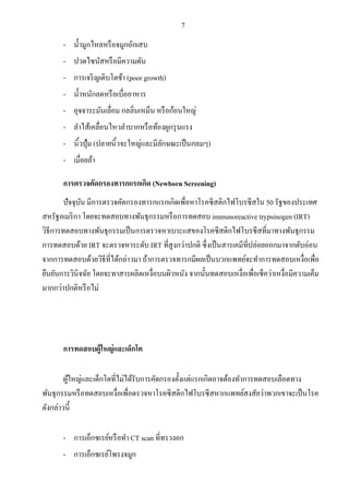 7
- น้ามูกไหลหรือจมูกอักเสบ
- ปวดไซนัสหรือมีความดัน
- การเจริญเติบโตช้า (poor growth)
- น้าหนักลดหรือเบื่ออาหาร
- อุจจาระมันเลื่อม กลลิ่นเหม็น หรือก้อนใหญ่
- ลาไส้เคลื่อนไหวลาบากหรือท้องผูกรุนแรง
- นิ้วปุ้ม (ปลายนิ้วจะใหญ่และมีลักษณะเป็นกลมๆ)
- เมื่อยล้า
การตรวจคัดกรองทารกแรกเกิด (Newborn Screening)
ปัจจุบัน มีการตรวจคัดกรองทารกแรกเกิดเพื่อหาโรคซีสติกไฟโบรซีสใน 50 รัฐของประเทศ
สหรัฐอเมริกา โดยจะทดสอบทางพันธุกรรมหรือการทดสอบ immunoreactive trypsinogen (IRT)
วิธีการทดสอบทางพันธุกรรมเป็นการตรวจหาเบาะแสของโรคซีสติกไฟโบรซีสที่มาทางพันธุกรรม
การทดสอบด้วย IRT จะตรวจหาระดับ IRT ที่สูงกว่าปกติ ซึ่งเป็นสารเคมีที่ปล่อยออกมาจากตับอ่อน
จากการทดสอบด้วยวิธีที่ได้กล่าวมา ถ้าการตรวจทารกมีผลเป็นบวกแพทย์จะทาการทดสอบเหงื่อเพื่อ
ยืนยันการวินิจฉัย โดยจะทาสารผลิตเหงื่อบนผิวหนัง จากนั้นทดสอบเหงื่อเพื่อเช็คว่าเหงื่อมีความเค็ม
มากกว่าปกติหรือไม่
การทดสอบผู้ใหญ่และเด็กโต
ผู้ใหญ่และเด็กโตที่ไม่ได้รับการคัดกรองตั้งแต่แรกเกิดอาจต้องทาการทดสอบเลือดทาง
พันธุกรรมหรือทดสอบเหงื่อเพื่อตรวจหาโรคซีสติกไฟโบรซีสหากแพทย์สงสัยว่าพวกเขาจะเป็นโรค
ดังกล่าวนี้
- การเอ็กซเรย์หรือทา CT scan ที่ทรวงอก
- การเอ็กซเรย์โพรงจมูก
 