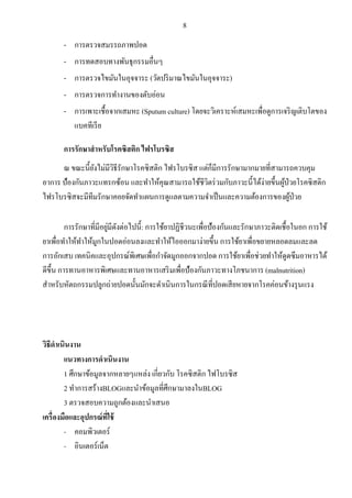 8
- การตรวจสมรรถภาพปอด
- การทดสอบทางพันธุกรรมอื่นๆ
- การตรวจไขมันในอุจจาระ (วัดปริมาณไขมันในอุจจาระ)
- การตรวจการทางานของตับอ่อน
- การเพาะเชื้อจากเสมหะ (Sputum culture) โดยจะวิเคราะห์เสมหะเพื่อดูการเจริญเติบโตของ
แบคทีเรีย
การรักษาสาหรับโรคซิสติก ไฟรโบรซิส
ณ ขณะนี้ยังไม่มีวิธีรักษาโรคซิสติก ไฟรโบรซิส แต่ก็มีการรักษามากมายที่สามารถควบคุม
อาการ ป้องกันภาวะแทรกซ้อน และทาให้คุณสามารถใช้ชีวิตร่วมกับภาวะนี้ได้ง่ายขึ้นผู้ป่วยโรคซิสติก
ไฟรโบรซิสจะมีทีมรักษาคอยจัดทาแผนการดูแลตามความจาเป็นและความต้องการของผู้ป่วย
การรักษาที่มีอยู่มีดังต่อไปนี้: การใช้ยาปฏิชีวนะเพื่อป้องกันและรักษาภาวะติดเชื้อในอก การใช้
ยาเพื่อทาให้ทาให้มูกในปอดอ่อนลงและทาให้ไอออกมาง่ายขึ้น การใช้ยาเพื่อขยายหลอดลมและลด
การอักเสบ เทคนิคและอุปกรณ์พิเศษเพื่อกาจัดมูกออกจากปอด การใช้ยาเพื่อช่วยทาให้ดูดซึมอาหารได้
ดีขึ้น การทานอาหารพิเศษและทานอาหารเสริมเพื่อป้องกันภาวะทางโภชนาการ (malnutrition)
สาหรับหัตถกรรมปลูกถ่ายปอดนั้นมักจะดาเนินการในกรณีที่ปอดเสียหายจากโรคค่อนข้างรุนแรง
วิธีดาเนินงาน
แนวทางการดาเนินงาน
1 ศึกษาข้อมูลจากหลายๆแหล่ง เกี่ยวกับ โรคซิสติก ไฟโบรซิส
2 ทาการสร้างBLOGและนาข้อมูลที่ศึกษามาลงในBLOG
3 ตรวจสอบความถูกต้องและนาเสนอ
เครื่องมือและอุปกรณ์ที่ใช้
- คอมพิวเตอร์
- อินเตอร์เน็ต
 