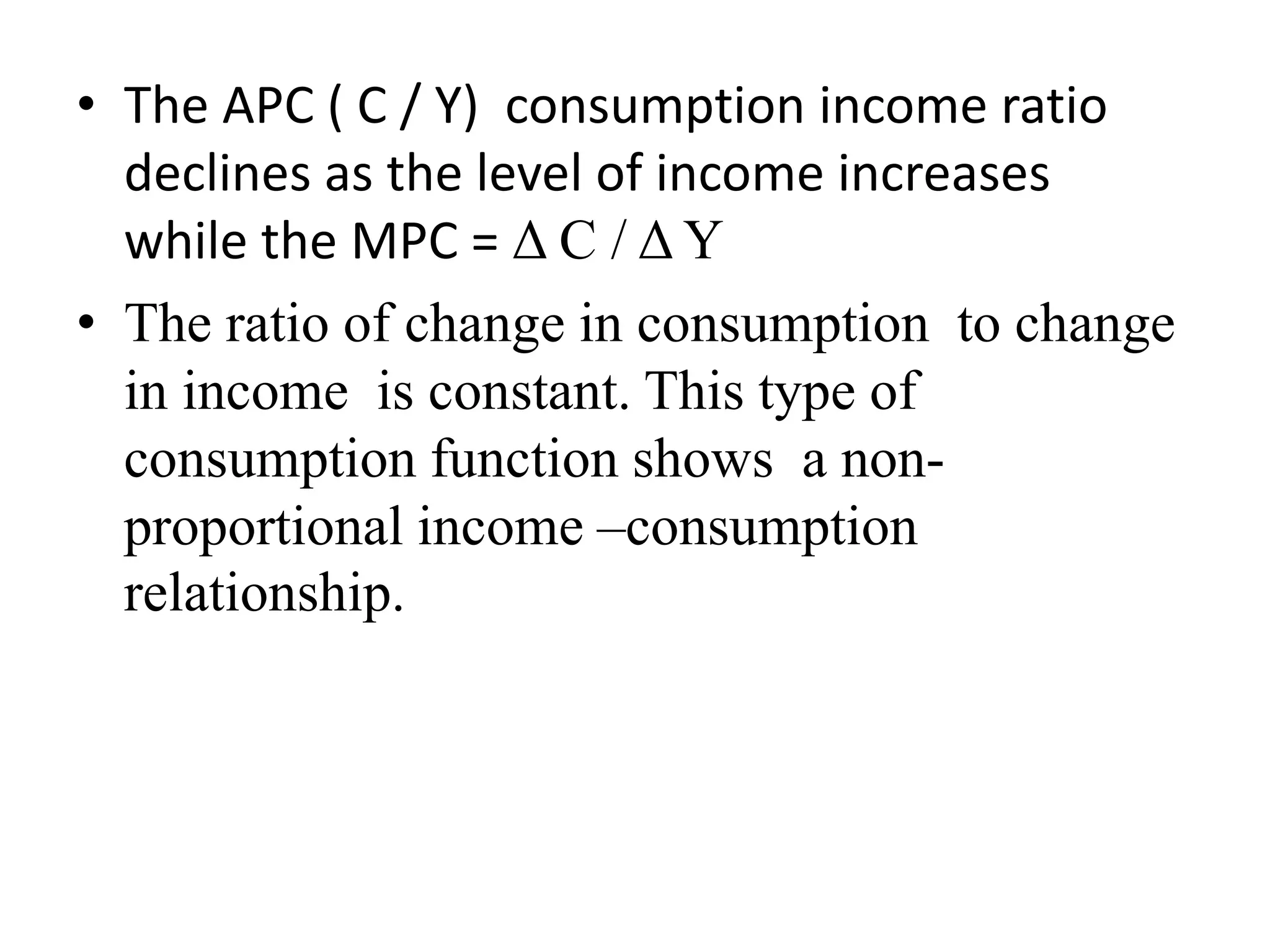 • The APC ( C / Y) consumption income ratio
declines as the level of income increases
while the MPC = Δ C / Δ Y
• The ratio of change in consumption to change
in income is constant. This type of
consumption function shows a non-
proportional income –consumption
relationship.
 