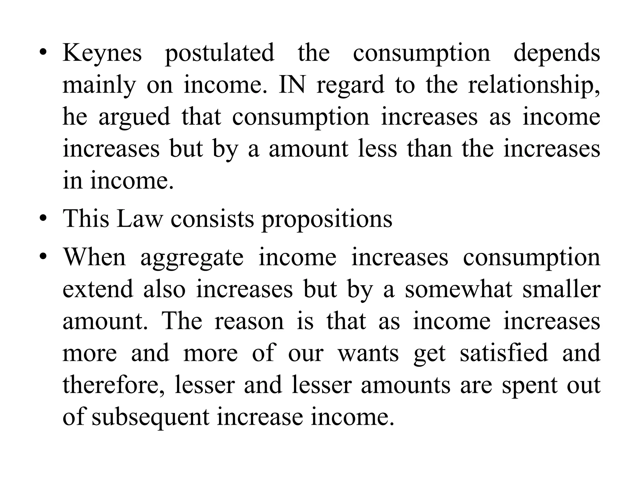 • Keynes postulated the consumption depends
mainly on income. IN regard to the relationship,
he argued that consumption increases as income
increases but by a amount less than the increases
in income.
• This Law consists propositions
• When aggregate income increases consumption
extend also increases but by a somewhat smaller
amount. The reason is that as income increases
more and more of our wants get satisfied and
therefore, lesser and lesser amounts are spent out
of subsequent increase income.
 