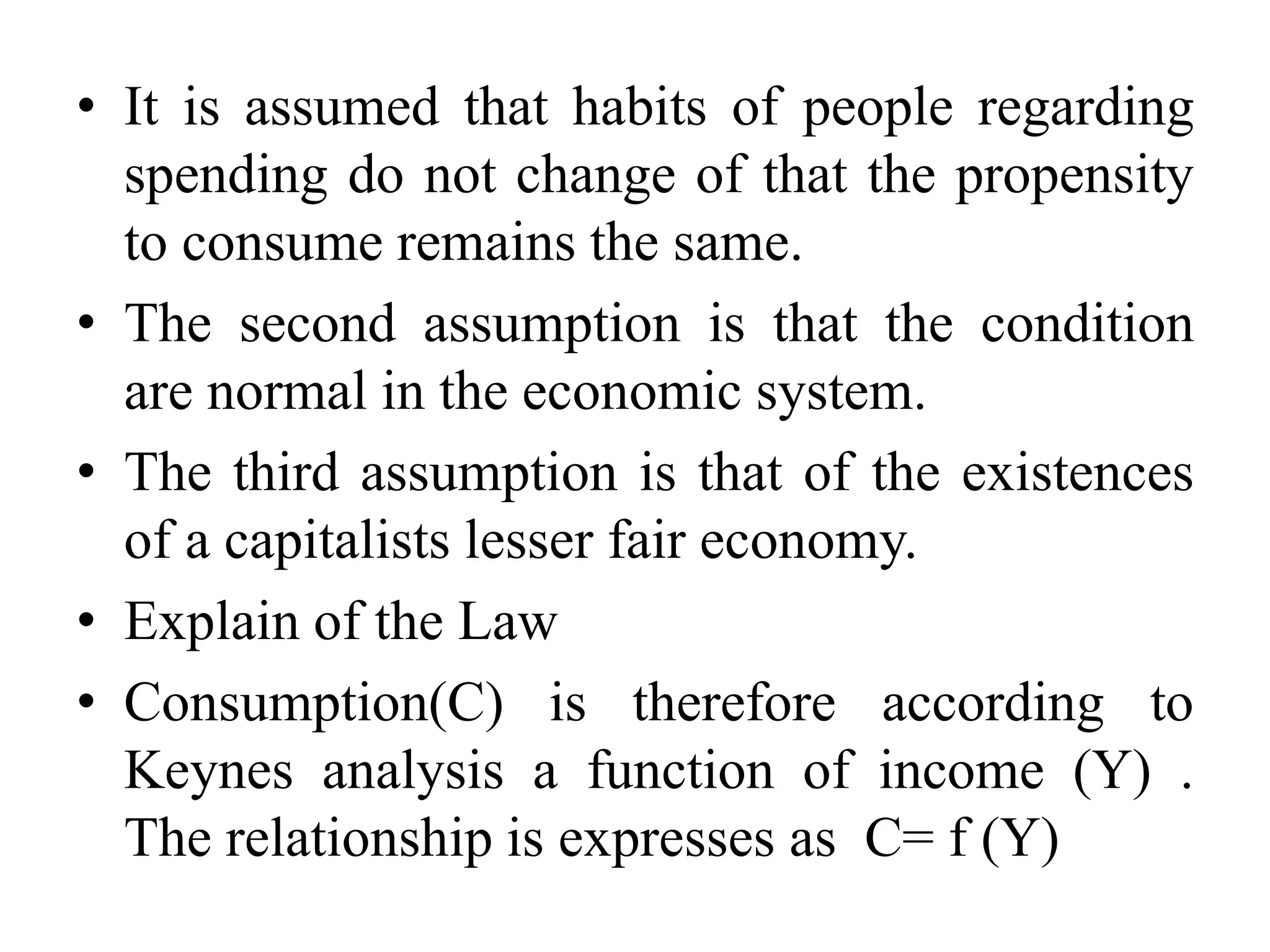 • It is assumed that habits of people regarding
spending do not change of that the propensity
to consume remains the same.
• The second assumption is that the condition
are normal in the economic system.
• The third assumption is that of the existences
of a capitalists lesser fair economy.
• Explain of the Law
• Consumption(C) is therefore according to
Keynes analysis a function of income (Y) .
The relationship is expresses as C= f (Y)
 