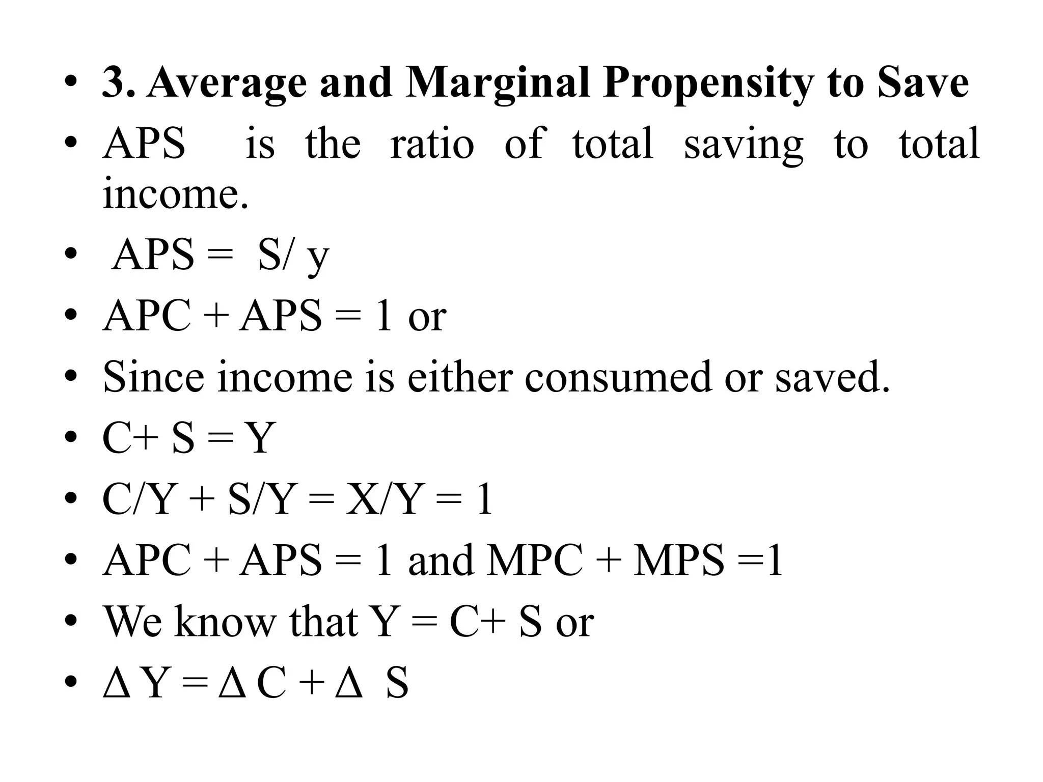 • 3. Average and Marginal Propensity to Save
• APS is the ratio of total saving to total
income.
• APS = S/ y
• APC + APS = 1 or
• Since income is either consumed or saved.
• C+ S = Y
• C/Y + S/Y = X/Y = 1
• APC + APS = 1 and MPC + MPS =1
• We know that Y = C+ S or
• Δ Y = Δ C + Δ S
 