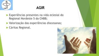 AGIR
 Experiências presentes na vida eclesial do
Regional Nordeste 5 da CNBB;
 Valorização das experiências diocesanas;
 Cáritas Regional.
 