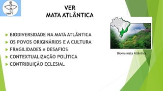 VER
MATA ATLÂNTICA
 BIODIVERSIDADE NA MATA ATLÂNTICA
 OS POVOS ORIGINÁRIOS E A CULTURA
 FRAGILIDADES e DESAFIOS
 CONTEXTUALIZAÇÃO POLÍTICA
 CONTRIBUIÇÃO ECLESIAL
Bioma Mata Atlântica
 