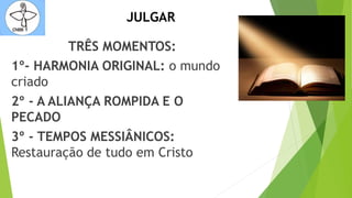 JULGAR
TRÊS MOMENTOS:
1º- HARMONIA ORIGINAL: o mundo
criado
2º - A ALIANÇA ROMPIDA E O
PECADO
3º - TEMPOS MESSIÂNICOS:
Restauração de tudo em Cristo
 