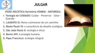 JULGAR
VISÃO HOLÍSTICA Harmônia HOMEM - NATUREZA:
 Teologia do CUIDADO: Cuidar – Preservar – Zelar -
Guardar
1. LAUDATO SI: Ponto culminante de um caminho
2. Beato Paulo VI: a consciência do desafio ecológico
3. São João Paulo II: ecologia e ética
4. Bento XVI: A ecologia humana
5. Papa Francisco: ecologia integral
 
