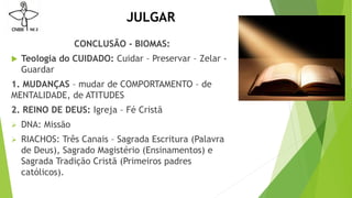 JULGAR
CONCLUSÃO - BIOMAS:
 Teologia do CUIDADO: Cuidar – Preservar – Zelar -
Guardar
1. MUDANÇAS – mudar de COMPORTAMENTO – de
MENTALIDADE, de ATITUDES
2. REINO DE DEUS: Igreja – Fé Cristã
 DNA: Missão
 RIACHOS: Três Canais – Sagrada Escritura (Palavra
de Deus), Sagrado Magistério (Ensinamentos) e
Sagrada Tradição Cristã (Primeiros padres
católicos).
 