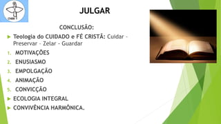 JULGAR
CONCLUSÃO:
 Teologia do CUIDADO e FÉ CRISTÃ: Cuidar –
Preservar – Zelar - Guardar
1. MOTIVAÇÕES
2. ENUSIASMO
3. EMPOLGAÇÃO
4. ANIMAÇÃO
5. CONVICÇÃO
 ECOLOGIA INTEGRAL
 CONVIVÊNCIA HARMÔNICA.
 