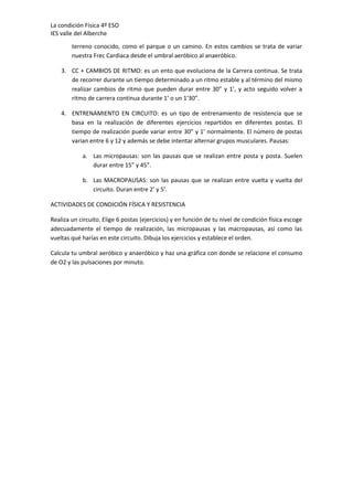 La condición Física 4º ESO
IES valle del Alberche
terreno conocido, como el parque o un camino. En estos cambios se trata de variar
nuestra Frec Cardiaca desde el umbral aeróbico al anaeróbico.
3. CC + CAMBIOS DE RITMO: es un ento que evoluciona de la Carrera continua. Se trata
de recorrer durante un tiempo determinado a un ritmo estable y al término del mismo
realizar cambios de ritmo que pueden durar entre 30” y 1’, y acto seguido volver a
ritmo de carrera continua durante 1’ o un 1’30”.
4. ENTRENAMIENTO EN CIRCUITO: es un tipo de entrenamiento de resistencia que se
basa en la realización de diferentes ejercicios repartidos en diferentes postas. El
tiempo de realización puede variar entre 30” y 1’ normalmente. El número de postas
varian entre 6 y 12 y además se debe intentar alternar grupos musculares. Pausas:
a. Las micropausas: son las pausas que se realizan entre posta y posta. Suelen
durar entre 15” y 45”.
b. Las MACROPAUSAS: son las pausas que se realizan entre vuelta y vuelta del
circuito. Duran entre 2’ y 5’.
ACTIVIDADES DE CONDICIÓN FÍSICA Y RESISTENCIA
Realiza un circuito. Elige 6 postas (ejercicios) y en función de tu nivel de condición física escoge
adecuadamente el tiempo de realización, las micropausas y las macropausas, así como las
vueltas qué harías en este circuito. Dibuja los ejercicios y establece el orden.
Calcula tu umbral aeróbico y anaeróbico y haz una gráfica con donde se relacione el consumo
de O2 y las pulsaciones por minuto.

 