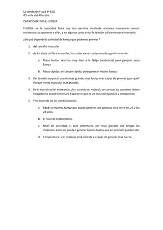 La condición Física 4º ESO
IES valle del Alberche
CAPACIDAD FÍSICA: FUERZA
FUERZA: es la capacidad física que nos permite mediante acciones musculares vencer
resistencias u oponerse a ellas, y en algunos casos crear la tensión suficiente para intentarlo.
¿de qué depende la cantidad de fuerza que podemos generar?
1. del tamaño muscular
2. de los tipos de fibra muscular, las cuales vienen determinadas genéticamente:
a. fibras lentas: resisten muy bien a la fatiga (resitencia) pero generan poca
fuerza
b. fibras rápidas: se cansan rápido, pero generan mucha fuerza.
3. Del tamaño corporal: cuanto mas grande, mas fuerza eres capaz de generar ¿por qué?
Porque tienes músculos mas grandes.
4. De la coordinación entre músculos: cuando un músculo se contrae los opuestos deben
relajarse (se puede entrenar). Explicar lo que es un músculo agonista y antagonista.
5. Y tb depende de los condicionantes:
a. Edad: la máxima fuerza que puede generar una persona está entre los 25 y los
28 años.
b. El nivel de testosterona.
c. Nivel de actividad: si eres sedentario, por muy grandes que tengas los
músculos, éstos no pueden generar toda la fuerza que en principio pueden dar
d. Temperatura: si el músculo está caliente es capaz de generar mas fuerza.

 