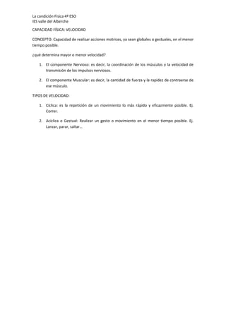La condición Física 4º ESO
IES valle del Alberche
CAPACIDAD FÍSICA: VELOCIDAD
CONCEPTO: Capacidad de realizar acciones motrices, ya sean globales o gestuales, en el menor
tiempo posible.
¿qué determina mayor o menor velocidad?
1. El componente Nervioso: es decir, la coordinación de los músculos y la velocidad de
transmisión de los impulsos nerviosos.
2. El componente Muscular: es decir, la cantidad de fuerza y la rapidez de contraerse de
ese músculo.
TIPOS DE VELOCIDAD:
1. Cíclica: es la repetición de un movimiento lo más rápido y eficazmente posible. Ej.
Correr.
2. Acíclica o Gestual: Realizar un gesto o movimiento en el menor tiempo posible. Ej.
Lanzar, parar, saltar…

 