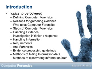 Introduction
• Topics to be covered
– Defining Computer Forensics
– Reasons for gathering evidence
– Who uses Computer Forensics
– Steps of Computer Forensics
– Handling Evidence
– Investigation initiation / response
– Handling Information
– Requirements
– Anti-Forensics
– Evidence processing guidelines
– Methods of hiding Information/data
– Methods of discovering information/data
 