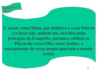 E, assim, como Maria, que meditava a vossa Palavra e a fazia vida, também nós, movidos pelos princípios do Evangelho, possamos celebrar na Páscoa do vosso Filho, nosso Senhor, o ressurgimento do vosso projeto para todo o mundo. Amém. ORAÇÃO da CF 2011 