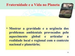 Fraternidade e a Vida no Planeta Mostrar a gravidade e a urgência dos problemas ambientais provocados pelo aquecimento global e articular a realidade local e regional com o contexto nacional e planetário;  