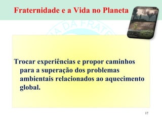 Fraternidade e a Vida no Planeta Trocar experiências e propor caminhos para a superação dos problemas ambientais relacionados ao aquecimento global. 