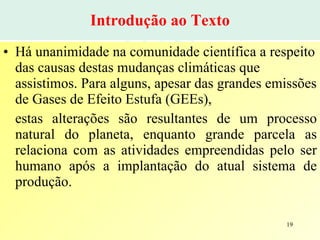 Introdução ao Texto Há unanimidade na comunidade científica a respeito das causas destas mudanças climáticas que assistimos. Para alguns, apesar das grandes emissões de Gases de Efeito Estufa (GEEs),  estas alterações são resultantes de um processo natural do planeta, enquanto grande parcela as relaciona com as atividades empreendidas pelo ser humano após a implantação do atual sistema de produção. 