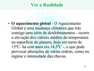 Ver a Realidade O aquecimento global  - O Aquecimento Global é uma mudança climática que trás consigo uma série de desdobramentos - ocorre a elevação dos valores médios da temperatura na superfície do planeta, hoje em torno de 15ºC- há cem anos era 14,5ºC -, o que pode provocar alterações de várias ordens, como no regime e intensidade das chuvas.  