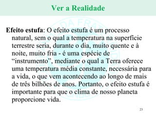 Ver a Realidade Efeito estufa : O efeito estufa é um processo natural, sem o qual a temperatura na superfície terrestre seria, durante o dia, muito quente e à noite, muito fria - é uma espécie de “instrumento”, mediante o qual a Terra oferece uma temperatura média constante, necessária para a vida, o que vem acontecendo ao longo de mais de três bilhões de anos. Portanto, o efeito estufa é importante para que o clima de nosso planeta proporcione vida. 