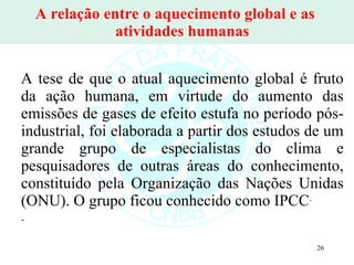 A relação entre o aquecimento global e as  atividades humanas A tese de que o atual aquecimento global é fruto da ação humana, em virtude do aumento das emissões de gases de efeito estufa no período pós-industrial, foi elaborada a partir dos estudos de um grande grupo de especialistas do clima e pesquisadores de outras áreas do conhecimento, constituído pela Organização das Nações Unidas (ONU). O grupo ficou conhecido como IPCC .  - 