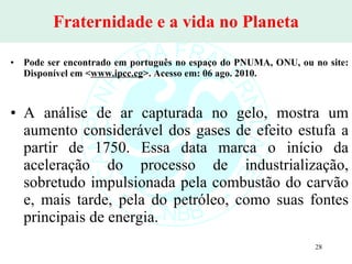 Fraternidade e a vida no Planeta Pode ser encontrado em português no espaço do PNUMA, ONU, ou no site: Disponível em < www.ipcc.cg >. Acesso em: 06 ago. 2010. A análise de ar capturada no gelo, mostra um aumento considerável dos gases de efeito estufa a partir de 1750. Essa data marca o início da aceleração do processo de industrialização, sobretudo impulsionada pela combustão do carvão e, mais tarde, pela do petróleo, como suas fontes principais de energia. 