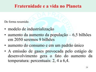 Fraternidade e a vida no Planeta De forma resumida: modelo de industrialização aumento da aumento da população – 6,5 bilhões  em 2050 seremos 9 bilhões aumento do consumo e em um padrão único A emissão de gases provocada pelo estágio de desenvolvimento gera o fato do aumento da temperatura: percentuais: 2, 4 a 6,4. 