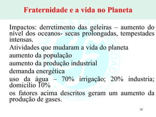 Fraternidade e a vida no Planeta Impactos: derretimento das geleiras – aumento do nível dos oceanos- secas prolongadas, tempestades intensas. Atividades que mudaram a vida do planeta aumento da população aumento da produção industrial demanda energética uso da água – 70% irrigação; 20% industria; domicilio 10% os fatores acima descritos geram um aumento da produção de gases. 