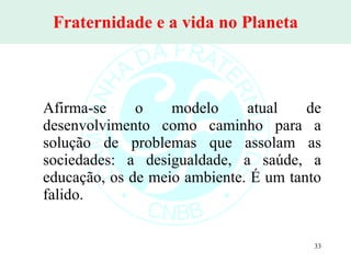 Fraternidade e a vida no Planeta Afirma-se o modelo atual de desenvolvimento como caminho para a solução de problemas que assolam as sociedades: a desigualdade, a saúde, a educação, os de meio ambiente. É um tanto falido. 